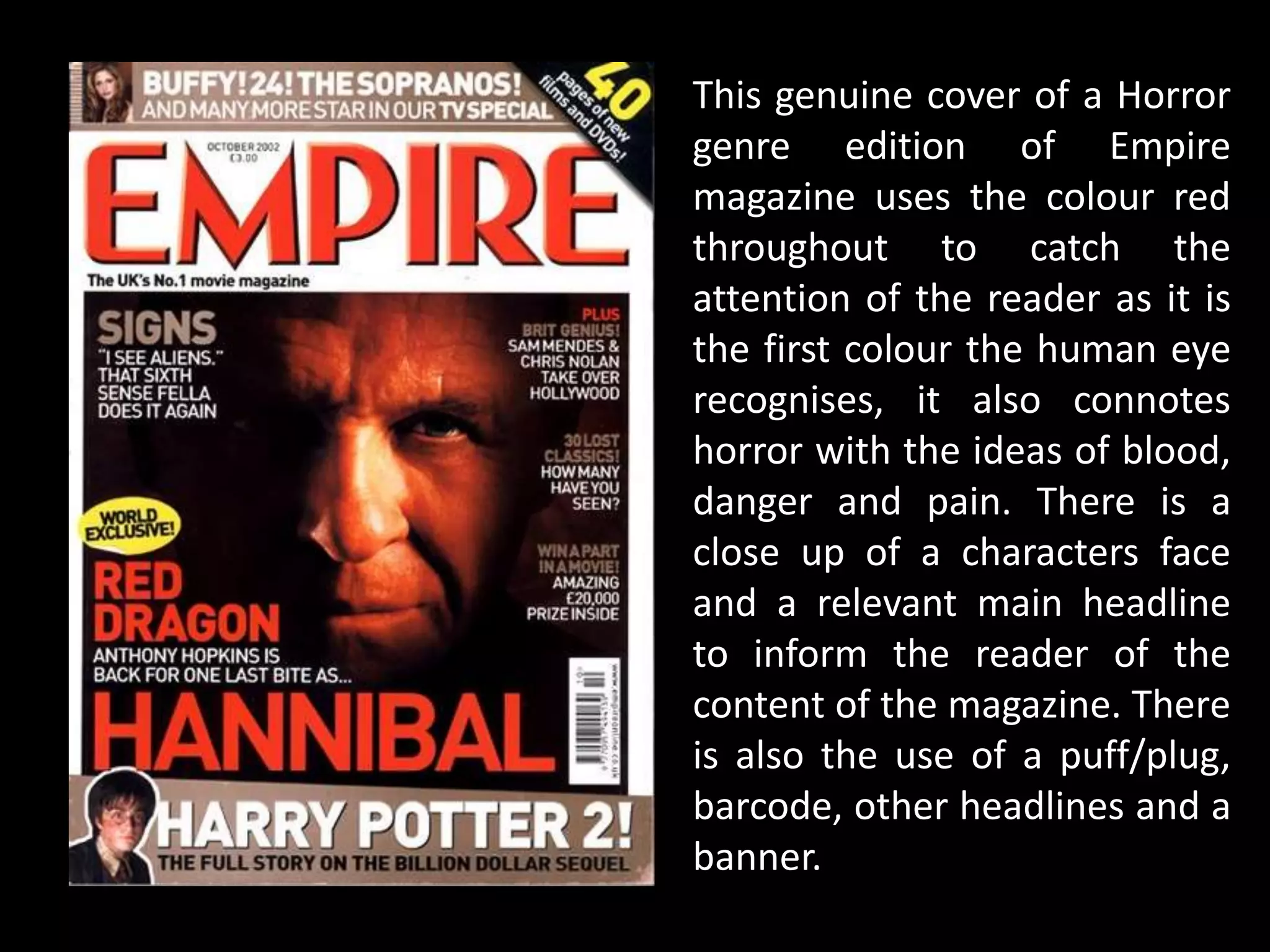 This genuine cover of a Horror
genre edition of Empire
magazine uses the colour red
throughout to catch the
attention of the reader as it is
the first colour the human eye
recognises, it also connotes
horror with the ideas of blood,
danger and pain. There is a
close up of a characters face
and a relevant main headline
to inform the reader of the
content of the magazine. There
is also the use of a puff/plug,
barcode, other headlines and a
banner.
 