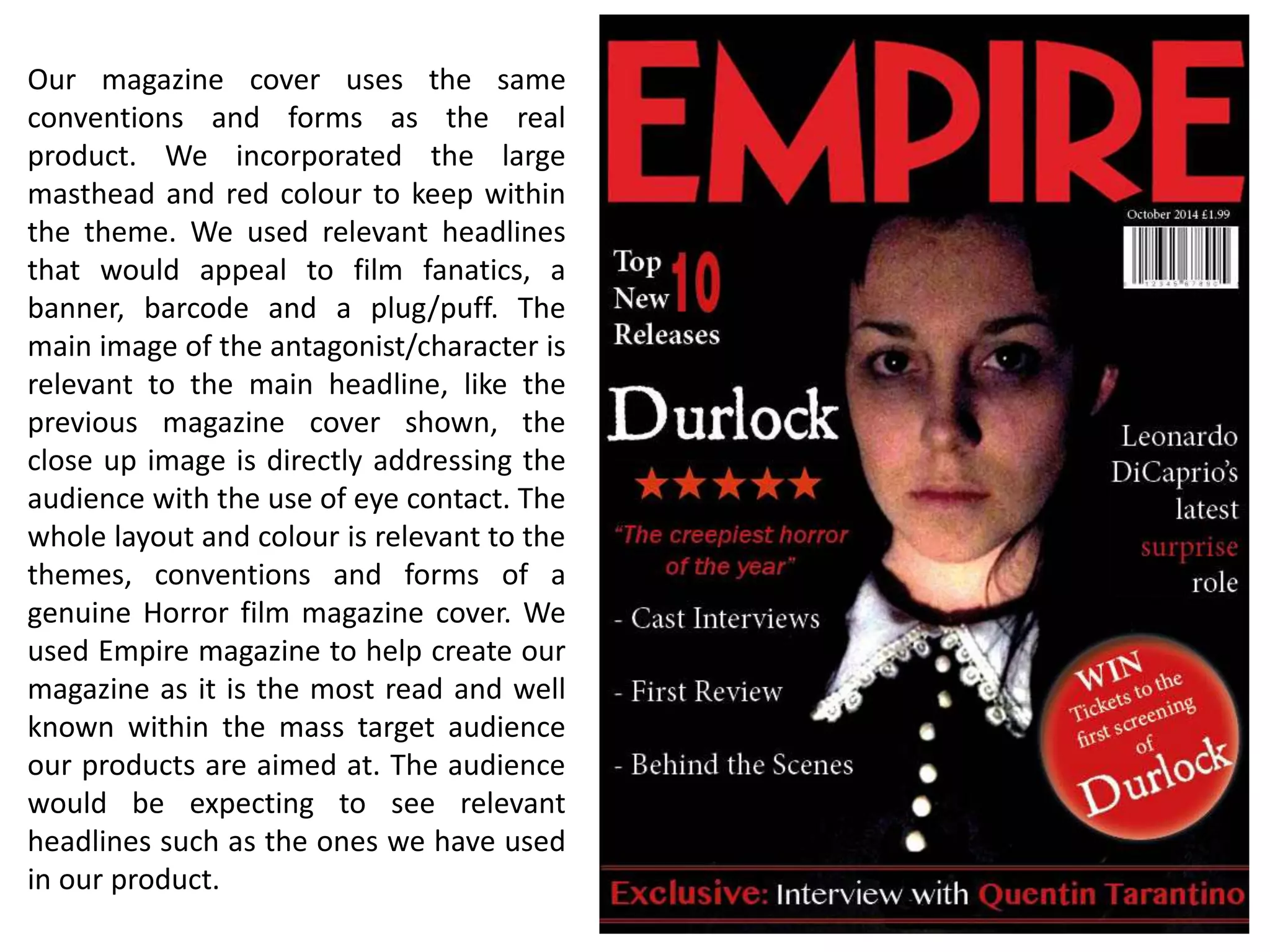 Our magazine cover uses the same
conventions and forms as the real
product. We incorporated the large
masthead and red colour to keep within
the theme. We used relevant headlines
that would appeal to film fanatics, a
banner, barcode and a plug/puff. The
main image of the antagonist/character is
relevant to the main headline, like the
previous magazine cover shown, the
close up image is directly addressing the
audience with the use of eye contact. The
whole layout and colour is relevant to the
themes, conventions and forms of a
genuine Horror film magazine cover. We
used Empire magazine to help create our
magazine as it is the most read and well
known within the mass target audience
our products are aimed at. The audience
would be expecting to see relevant
headlines such as the ones we have used
in our product.
 