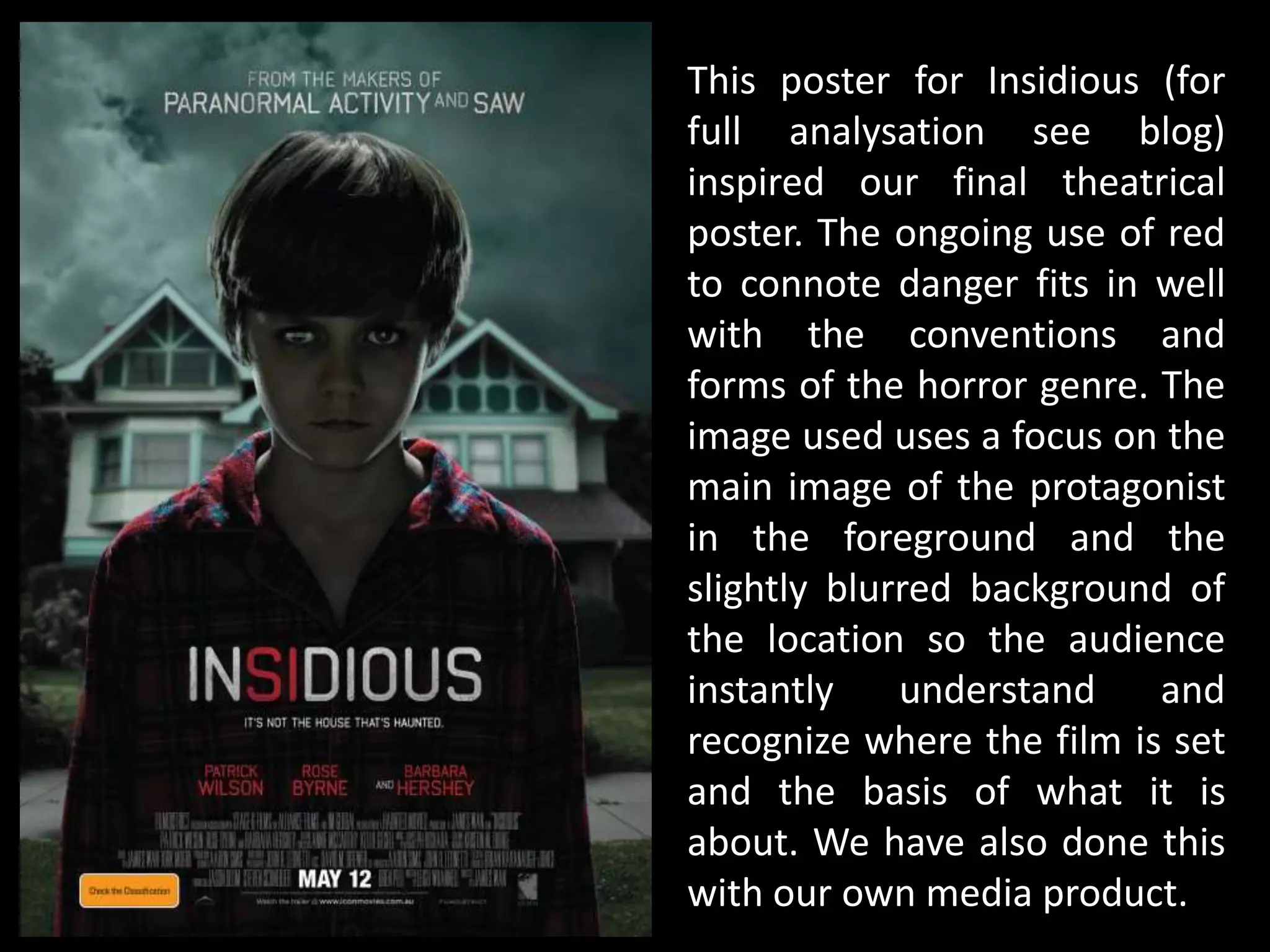 This poster for Insidious (for
full analysation see blog)
inspired our final theatrical
poster. The ongoing use of red
to connote danger fits in well
with the conventions and
forms of the horror genre. The
image used uses a focus on the
main image of the protagonist
in the foreground and the
slightly blurred background of
the location so the audience
instantly understand and
recognize where the film is set
and the basis of what it is
about. We have also done this
with our own media product.
 