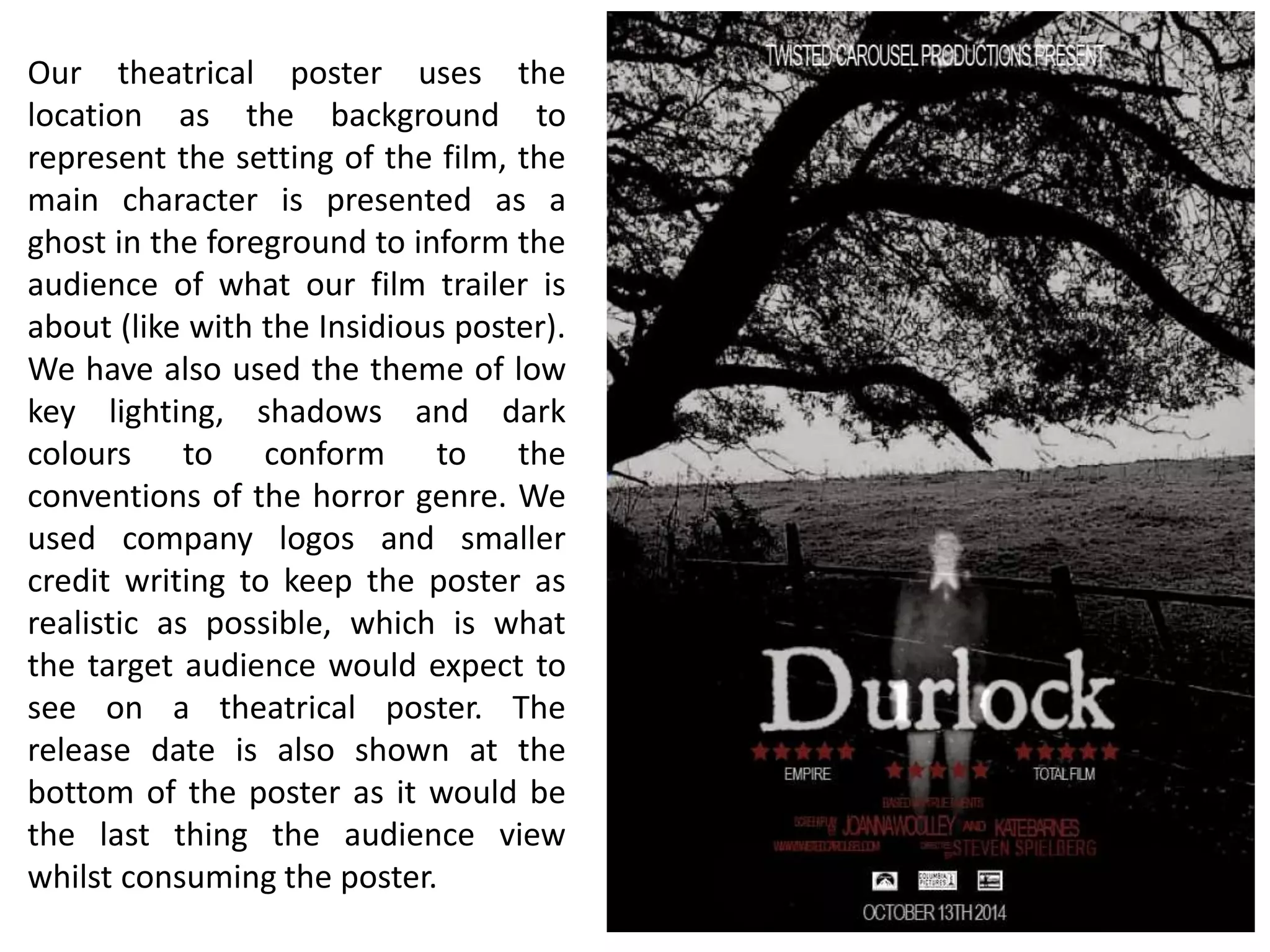 Our theatrical poster uses the
location as the background to
represent the setting of the film, the
main character is presented as a
ghost in the foreground to inform the
audience of what our film trailer is
about (like with the Insidious poster).
We have also used the theme of low
key lighting, shadows and dark
colours to conform to the
conventions of the horror genre. We
used company logos and smaller
credit writing to keep the poster as
realistic as possible, which is what
the target audience would expect to
see on a theatrical poster. The
release date is also shown at the
bottom of the poster as it would be
the last thing the audience view
whilst consuming the poster.
 