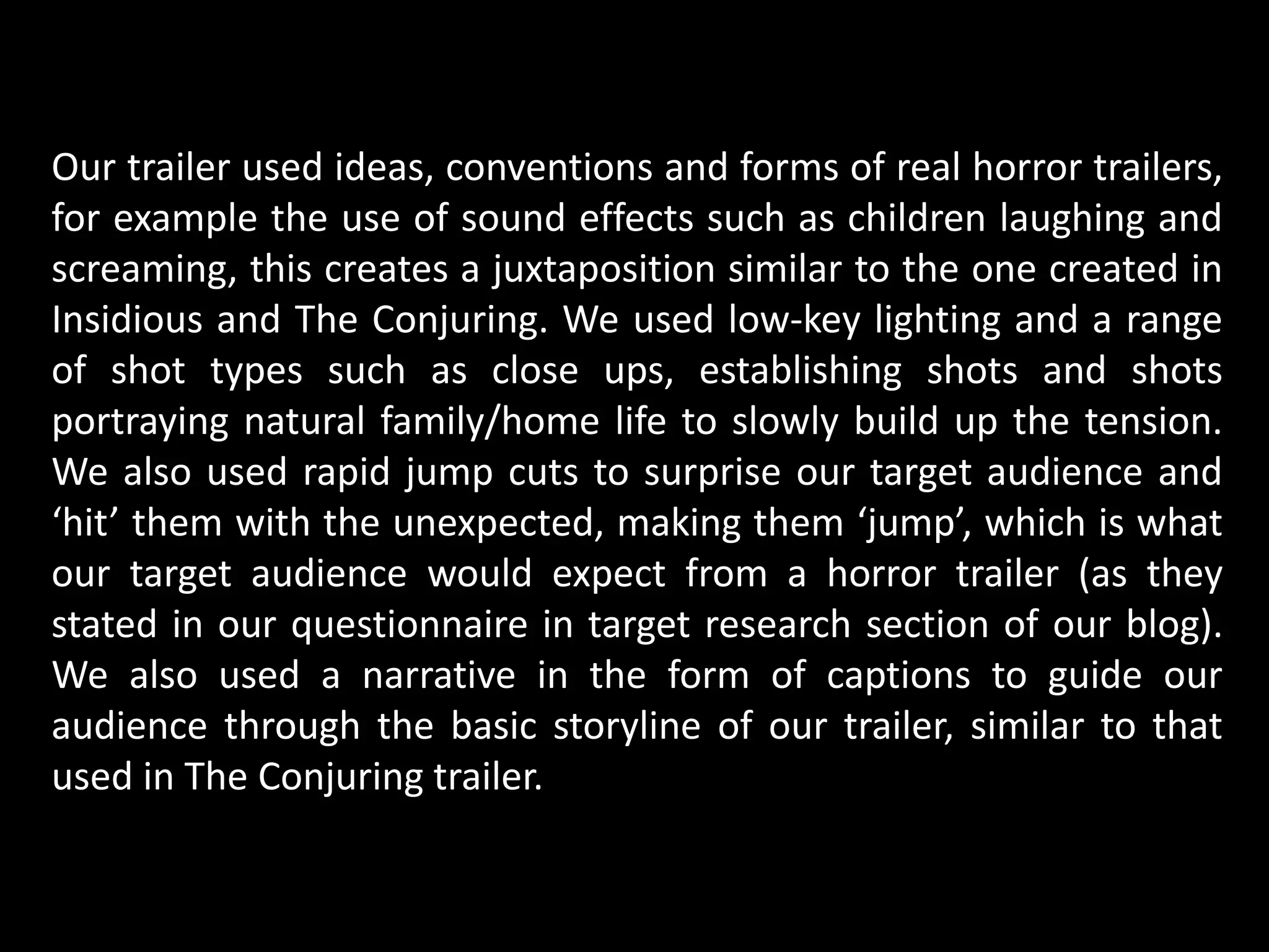 Our trailer used ideas, conventions and forms of real horror trailers,
for example the use of sound effects such as children laughing and
screaming, this creates a juxtaposition similar to the one created in
Insidious and The Conjuring. We used low-key lighting and a range
of shot types such as close ups, establishing shots and shots
portraying natural family/home life to slowly build up the tension.
We also used rapid jump cuts to surprise our target audience and
‘hit’ them with the unexpected, making them ‘jump’, which is what
our target audience would expect from a horror trailer (as they
stated in our questionnaire in target research section of our blog).
We also used a narrative in the form of captions to guide our
audience through the basic storyline of our trailer, similar to that
used in The Conjuring trailer.
 