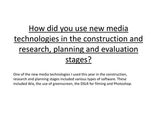 How did you use new media
technologies in the construction and
research, planning and evaluation
stages?
One of the new media technologies I used this year in the construction,
research and planning stages included various types of software. These
included Wix, the use of greenscreen, the DSLR for filming and Photoshop.
 
