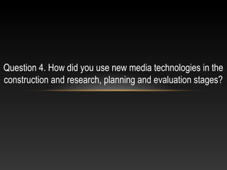 Question 4. How did you use new media technologies in the
construction and research, planning and evaluation stages?
 