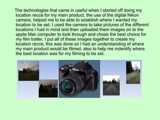 The technologies that came in useful when I started off doing my
location recce for my main product, the use of the digital Nikon
camera, helped me to be able to establish where I wanted my
location to be set. I used the camera to take pictures of the different
locations I had in mind and then uploaded them images on to the
apple Mac computer to look through and chose the best choice for
my film trailer. I put all of these images together to create my
location recce, this was done so I had an understanding of where
my main product would be filmed, also to help me indentify where
the best location was for my filming to be set.
 