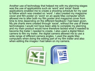 Another use of technology that helped me with my planning stages
was the use of applications such as ‘word’ and ‘excel’ these
applications enabled me to create a shooting schedule for my cast
to follow which was created on ‘word’. I also created my magazine
cover and film poster on ‘word’ on an apple Mac computer which
allowed me to alter both my film poster and magazine cover from
time to time depending on the different feedback I had been given.
My pie charts were created through ‘excel’, without the use of these
technologies I would not have been able to complete my planning
and my main product would have therefore lacked what it needed to
become the trailer I needed to create. I also used a digital Nikon
camera to film my trailer, the digital camera allowed me to use a
wide range of different camera angles. I used the apple Mac
computers when doing the editing part of my film trailer and also
when editing the images I had taken on my camera.
 