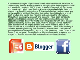 In my research stages of production I used websites such as ‘facebook’ to
help me gain feedback on my products through uploading my questionnaire
and asking for people to fill it in. I also uploaded images of my film poster
and magazine cover to gain feedback on what was good about them but
also on how I could improve them. This website helped me in a major way
as it was able to get the information fast, rather then taking time to print
each product and waste time handing and collecting the information.
Throughout creating my research and planning I have been constantly
updating my blogger account, with new information and images.This
account has made it easy for me to share my products with other blogger
users and also my teacher and class. Without blogger I would not have
been able to show the improvements that I have made to each of my
products and as to how I made my final decisions. I have used a variety of
different technologies in my final evaluation as I wanted to keep people
interested in what I was talking about, in order to do this I have chose to use
PowerPoint for some of my questions. I have also used a voiceover and
images on ‘imovie’ to present other questions from the evaluation.
 