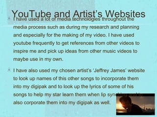 YouTube ofand technologies throughout the
Artist’s Websites
I have used a lot media
media process such as during my research and planning
and especially for the making of my video. I have used
youtube frequently to get references from other videos to
inspire me and pick up ideas from other music videos to
maybe use in my own.
I have also used my chosen artist’s ‘Jeffrey James’ website
to look up names of this other songs to incorporate them
into my digipak and to look up the lyrics of some of his
songs to help my star learn them when lip synching and to
also corporate them into my digipak as well.

 