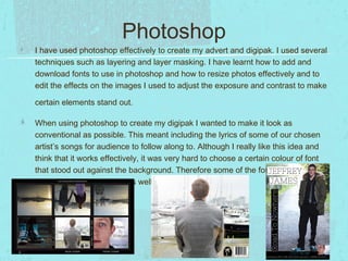 Photoshop
I have used photoshop effectively to create my advert and digipak. I used several
techniques such as layering and layer masking. I have learnt how to add and
download fonts to use in photoshop and how to resize photos effectively and to
edit the effects on the images I used to adjust the exposure and contrast to make
certain elements stand out.
When using photoshop to create my digipak I wanted to make it look as
conventional as possible. This meant including the lyrics of some of our chosen
artist’s songs for audience to follow along to. Although I really like this idea and
think that it works effectively, it was very hard to choose a certain colour of font
that stood out against the background. Therefore some of the font used in my
digipak doesn’t stand out as well as I would have liked.

 