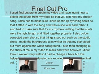 Final my videoPro learnt how to
Cut and have
I used final cut pro to create
delete the sound from my video so that you can hear my chosen
song. I also had to make sure I lined up the lip synching shots so
that it fitted in with the song and was in line with each other. I
also had to make sure that for my rhythmic editing that the shots
were the right length and fitted together properly. I also colour
corrected each shot so that things stood out such as the studio
shots I made the background a lot whiter so that my star stood
out more against the white background. I also tried changing all
the shots of me in my video to black and white however I didn’t
think it worked very well so I had to change it back but this
helped me learn and develop my knowledge of how to use final
B
A
cut. e
Colour
f
o
r
e

Correction

ft
e
r

 