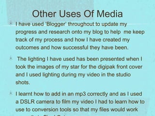 Other Uses Of Media
I have used ‘Blogger’ throughout to update my
progress and research onto my blog to help me keep
track of my process and how I have created my
outcomes and how successful they have been.
The lighting I have used has been presented when I
took the images of my star for the digipak front cover
and I used lighting during my video in the studio
shots.
I learnt how to add in an mp3 correctly and as I used
a DSLR camera to film my video I had to learn how to
use to conversion tools so that my files would work

 