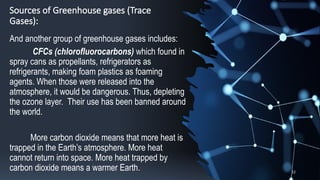 Sources of Greenhouse gases (Trace
Gases):
And another group of greenhouse gases includes:
CFCs (chlorofluorocarbons) which found in
spray cans as propellants, refrigerators as
refrigerants, making foam plastics as foaming
agents. When those were released into the
atmosphere, it would be dangerous. Thus, depleting
the ozone layer. Their use has been banned around
the world.
More carbon dioxide means that more heat is
trapped in the Earth’s atmosphere. More heat
cannot return into space. More heat trapped by
carbon dioxide means a warmer Earth. 12
 
