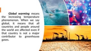Global warming means
the increasing temperature
phenomenon. When we say
global, it means that all
countries and people around
the world are affected even if
that country is not a major
contributor to greenhouse
gases.
13
 