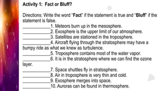 Activity 1: Fact or Bluff?
Directions: Write the word “Fact” if the statement is true and “Bluff” if the
statement is false.
____________1. Meteors burn up in the mesosphere.
____________2. Exosphere is the upper limit of our atmosphere.
____________3. Satellites are stationed in the troposphere.
____________4. Aircraft flying through the stratosphere may have a
bumpy ride as what we knew as turbulence.
____________5. Troposphere contains most of the water vapor.
____________6. It is in the stratosphere where we can find the ozone
layer.
____________7. Space shuttles fly in stratosphere.
____________8. Air in troposphere is very thin and cold.
____________9. Exosphere merges into space.
____________10. Auroras can be found in thermosphere.
 