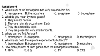 Assessment
1. Which layer of the atmosphere has very thin and cold air?
A. mesosphere B. thermosphere C. exosphere D. troposphere
2. What do you mean by trace gases?
A. They are not harmful
B. They are naturally occurring on Earth
C.They are emitted by trees
D.They are present in very small amounts.
3. Where can we find Auroras?
A. stratosphere B. exosphere C. mesosphere D. thermosphere
4. Which layer does the airplane experience “turbulence”?
A. thermosphere B. troposphere C. mesosphere D. exosphere
5. How many percent of trace gases does the atmosphere contains?
A. 78 % B. 6 % C. 1% D. 21%
 