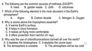 6. The following are the common sources of methane, EXCEPT:
A. trees B. garden waste C. cloth D. volcanoes
7. Which of the following element is the most abundant in the Earth's
atmosphere?
A. Argon B. Carbon dioxide C. Nitrogen D. Oxygen
8. Why is ozone above the troposphere essential?
A. It warms Earth’s surface.
B. It helps in cloud formation.
C. It makes jet flying more comfortable.
D. It offers protection from harmful UV rays.
9. Why was the use of chlorofluorocarbons banned all over the world?
A. It depletes the stratosphere. C. It depletes the ozone layer.
B. The atmosphere is unstable. D. The atmosphere will be too cold.
 