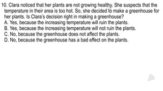 10. Clara noticed that her plants are not growing healthy. She suspects that the
temperature in their area is too hot. So, she decided to make a greenhouse for
her plants. Is Clara’s decision right in making a greenhouse?
A. Yes, because the increasing temperature will ruin the plants.
B. Yes, because the increasing temperature will not ruin the plants.
C. No, because the greenhouse does not affect the plants.
D. No, because the greenhouse has a bad effect on the plants.
 