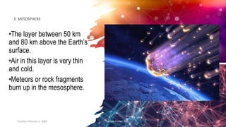 3. MESOSPHERE
•The layer between 50 km
and 80 km above the Earth’s
surface.
•Air in this layer is very thin
and cold.
•Meteors or rock fragments
burn up in the mesosphere.
Tuesday, February 2, 20XX Sample Footer Text 5
 