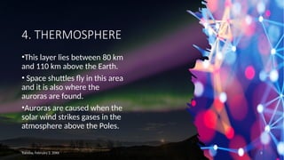 4. THERMOSPHERE
•This layer lies between 80 km
and 110 km above the Earth.
• Space shuttles fly in this area
and it is also where the
auroras are found.
•Auroras are caused when the
solar wind strikes gases in the
atmosphere above the Poles.
Tuesday, February 2, 20XX 6
 