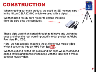 CONSTRUCTION
When creating our main product, we used an SD memory card
in the Nikon DSLR D3100 which we used with a tripod.
We then used an SD card reader to upload the clips
from the card onto the computer.
These clips were then sorted through to remove any unwanted
ones and then the rest were imported into our project in Adobe
Premiere Pro CS6.
Here, we had already imported the audio for our music video
which I converted into an MP3 from YouTub.
We then cut and edited the audio and the clips we recorded and
added effects and transitions to keep with the face that it was a
concept music video.
7
 