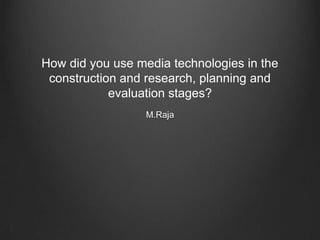 How did you use media technologies in the
construction and research, planning and
evaluation stages?
M.Raja
 
