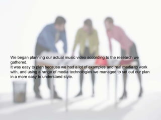 We began planning our actual music video according to the research we
gathered.
It was easy to plan because we had a lot of examples and real media to work
with, and using a range of media technologies we managed to set out our plan
in a more easy to understand style.
 