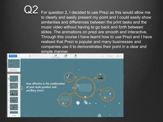 Q2 For question 2, I decided to use Prezi as this would allow me
to clearly and easily present my point and I could easily show
similarities and differences between the print tasks and the
music video without having to go back and forth between
slides. The animations on prezi are smooth and interactive.
Through this course I have learnt how to use Prezi and I have
realised that Prezi is popular and many businesses and
companies use it to demonstrates their point in a clear and
simple manner.
 