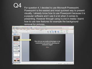 Q4 For question 4, I decided to use Microsoft Powerpoint.
Powerpoint is the easiest and most quickest way to present
visually. I already know how to use Powerpoint because it is
a popular software and I use it a lot when it comes to
presenting. However through using it a lot in media I learnt
how to use new features for example the background
removal for pictures.
 