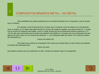 COMPUESTOS BINARIOS METAL – NO METAL 7 Otra posibilidad que puede presentarse es ver escrita la fórmula de un compuesto y que se te pida que lo nombres. Por ejemplo, te dan la fórmula  CoI 3   y te dicen que lo nombres. Como se trata de una combinación entre un metal y un no metal, este último tendrá un número de oxidación negativo, que para el yodo es -1, puesto que el número de oxidación del cobalto, al ser un metal, tendrá que ser forzosamente positivo (puede ser +2 o +3). En este caso razonarías que el número de oxidación del cobalto es +3 puesto que en el compuesto hay tres átomos de yodo, cada uno con número de oxidación -1, y el compuesto debe ser neutro. Por lo tanto el nombre del compuesto es: Yoduro de cobalto (III) Si te piden que nombres el compuestos  CaS , dado que el calcio tiene un solo número de oxidación el nombre del compuesto será: Sulfuro de calcio pues debes recordar que si el metal tiene un solo  número de oxidación este no se especifica. 
