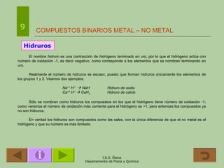 COMPUESTOS BINARIOS METAL – NO METAL 9 Hidruros El nombre   hidruro  es una contracción de  hidrógeno terminado en uro , por lo que el hidrógeno actúa con número de oxidación -1, es decir negativo, como corresponde a los elementos que se nombran terminando en uro.  Realmente el número de hidruros es escaso, puesto que forman hidruros únicamente los elementos de los grupos 1 y 2. Veamos dos ejemplos: Na +1  H -1     NaH Hidruro de sodio Ca +2  H -1     CaH 2 Hidruro de calcio Sólo se nombran como hidruros los compuestos en los que el hidrógeno tiene número de oxidación -1; como veremos el número de oxidación más corriente para el hidrógeno es +1, pero entonces los compuestos ya no son hidruros. En verdad los hidruros son compuestos como las sales, con la única diferencia de que el no metal es el hidrógeno y que su número es más limitado. 