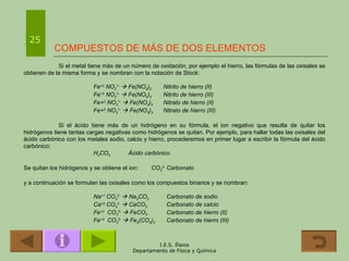 COMPUESTOS DE MÁS DE DOS ELEMENTOS Si el metal tiene más de un número de oxidación, por ejemplo el hierro, las fórmulas de las oxisales se obtienen de la misma forma y se nombran con la notación de Stock: Fe +2  NO 2 1-     Fe(NO 2 ) 2 Nitrito de hierro (II) Fe +3  NO 2 1-     Fe(NO 2 ) 3 Nitrito de hierro (III) Fe+ 2  NO 3 1-     Fe(NO 3 ) 2 Nitrato de hierro (II) Fe+ 3  NO 3 1-     Fe(NO 3 ) 3 Nitrato de hierro (III) Si el ácido tiene más de un hidrógeno en su fórmula, el ion negativo que resulta de quitar los hidrógenos tiene tantas cargas negativas como hidrógenos se quitan. Por ejemplo, para hallar todas las oxisales del ácido carbónico con los metales sodio, calcio y hierro, procederemos en primer lugar a escribir la fórmula del ácido carbónico: H 2 CO 3 Ácido carbónico Se quitan los hidrógenos y se obtiene el ion:  CO 3 2-  Carbonato y a continuación se formulan las oxisales como los compuestos binarios y se nombran: Na +1  CO 3 2-     Na 2 CO 3   Carbonato de sodio Ca +2  CO 3 2-     CaCO 3   Carbonato de calcio Fe +2   CO 3 2-     FeCO 3   Carbonato de hierro (II) Fe +3   CO 3 2-     Fe 2 (CO 3 ) 3   Carbonato de hierro (III) 25 