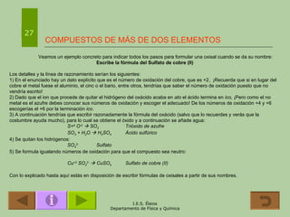 COMPUESTOS DE MÁS DE DOS ELEMENTOS Veamos un ejemplo concreto para indicar todos los pasos para formular una oxisal cuando se da su nombre: Escribe la fórmula del Sulfato de cobre (II) Los detalles y la línea de razonamiento serían los siguientes: 1) En el enunciado hay un dato explícito que es el número de oxidación del cobre, que es +2.    ¡Recuerda que si en lugar del cobre el metal fuese el aluminio, el cinc o el bario, entre otros, tendrías que saber el número de oxidación puesto que no vendría escrito! 2) Dado que el ion que procede de quitar el hidrógeno del oxácido acaba en  ato  el ácido termina en  ico .   ¡Pero como el no metal es el azufre debes conocer sus números de oxidación y escoger el adecuado! De los números de oxidación +4 y +6 escogerías el +6 por la terminación  ico . 3) A continuación tendrías que escribir razonadamente la fórmula del oxácido (salvo que lo recuerdes y verás que la costumbre ayuda mucho), para lo cual se obtiene el óxido y a continuación se añade agua: S+ 6  O -2     SO 3 Trióxido de azufre SO 3  + H 2 O    H 2 SO 4 Ácido sulfúrico 4) Se quitan los hidrógenos: SO 4 2- Sulfato 5) Se formula igualando números de oxidación para que el compuesto sea neutro: Cu +2  SO 4 2-     CuSO 4 Sulfato de cobre (II) Con lo explicado hasta aquí estás en disposición de escribir fórmulas de oxisales a partir de sus nombres. 27 