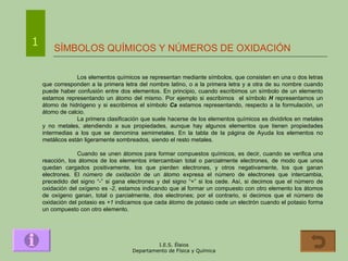 SÍMBOLOS QUÍMICOS Y NÚMEROS DE OXIDACIÓN Los elementos químicos se representan mediante símbolos, que consisten en una o dos letras que corresponden a la primera letra del nombre latino, o a la primera letra y a otra de su nombre cuando puede haber confusión entre dos elementos. En principio, cuando escribimos un símbolo de un elemento estamos representando un átomo del mismo. Por ejemplo si escribimos  el símbolo  H  representamos un átomo de hidrógeno y si escribimos el símbolo  Ca  estamos representando, respecto a la formulación, un átomo de calcio. La primera clasificación que suele hacerse de los elementos químicos es dividirlos en metales y no metales, atendiendo a sus propiedades, aunque hay algunos elementos que tienen propiedades intermedias a los que se denomina semimetales. En la tabla de la página de Ayuda los elementos no metálicos están ligeramente sombreados, siendo el resto metales. Cuando se unen átomos para formar compuestos químicos, es decir, cuando se verifica una reacción, los átomos de los elementos intercambian total o parcialmente electrones, de modo que unos quedan cargados positivamente, los que pierden electrones, y otros negativamente, los que ganan electrones. El  número de oxidación  de un átomo expresa el número de electrones que intercambia, precedido del signo “-” si gana electrones y del signo “+” si los cede. Así, si decimos que el número de oxidación del oxígeno es  -2 , estamos indicando que al formar un compuesto con otro elemento los átomos de oxígeno ganan, total o parcialmente, dos electrones; por el contrario, si decimos que el número de oxidación del potasio es  +1  indicamos que cada átomo de potasio cede un electrón cuando el potasio forma un compuesto con otro elemento. 1 