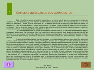 FÓRMULAS QUÍMICAS DE LOS COMPUESTOS 2 De la misma forma que con un símbolo representamos un átomo, cuando queremos representar un compuesto escribimos una fórmula química, que nos indica la relación entre el número de átomos de cada elemento que se unen para formar un compuesto. De este modo si escribimos  H 2 O , queremos indicar que al formar agua se unen dos átomos de hidrógeno por cada  átomo de oxígeno, y cuando escribimos  NaCl , que es la fórmula química de la sal común que utilizamos en la cocina y que se denomina cloruro de sodio, indicamos que al formarse dicho compuesto los elementos cloro y sodio se unen en la proporción un átomo de sodio por cada átomo de cloro. Los fundamentos mediante los cuales se conocen las fórmulas químicas los conocerás más adelante si te sigue interesando la asignatura. De momento lo único que pretendemos es que conozcas unas reglas que permiten escribir las fórmulas de los compuestos, así como las reglas internacionales que se utilizan para nombrar dichos compuestos, es decir, vas a aprender la formulación y nomenclatura de algunos compuestos químicos, los más corrientes y también los  más sencillos. Anteriormente se ha indicado lo que se entiende por número de oxidación, y debes saber que en las reacciones químicas sucede lo mismo que en la vida corriente,  “nadie gana dinero si otro no lo pierde o lo cede”, de modo que el dinero no hace más que intercambiarse. Al formar compuestos los átomos intercambian electrones en lugar de dinero, de forma que el número total de electrones lo único que hace es “cambiar de mano”. La tabla anterior muestra los números de oxidación, es decir, el número de electrones que intercambia un átomo al formar compuestos con los átomos de otros elementos. Recuerda que si el número va precedido del signo “-” es que gana electrones y si va precedido del signo “+” es que los cede; observa también que algunos átomos siempre hacen lo mismo (tienen un solo número de oxidación) mientras que otros tienen varios número de oxidación, es decir, pueden tener diferentes formas de intercambio de electrones según las circunstancias. Los metales tienen siempre números de oxidación positivos, mientras que los números de oxidación de los no metales pueden ser o sólo negativos (F y O) o negativos y positivos. Los elementos químicos que no aparecen en la tabla de la Ayuda también tienen sus correspondientes números de oxidación, pero no es necesario aprenderlos para formular los compuestos más frecuentes; incluso algún elemento de la lista tiene más números de oxidación que los que indicamos, pero para nuestros propósitos esos son los únicos que debes conocer. 