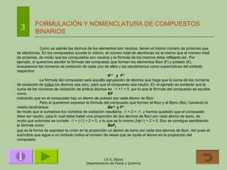 FORMULACIÓN Y NOMENCLATURA DE COMPUESTOS BINARIOS 3 Como ya sabrás los átomos de los elementos son neutros, tienen el mismo número de protones que de electrones. En los compuestos sucede lo mismo, el número total de electrones es el mismo que el número total de protones, de modo que los compuestos son neutros y la fórmula de los mismos debe reflejarlo así. Por ejemplo, si queremos escribir la fórmula del compuesto que forman los elementos flúor (F) y potasio (K), buscaremos los números de oxidación de cada uno de ellos y los escribiremos como superíndices del símbolo respectivo: K +1   y  F -1 La fórmula del compuesto será aquella agrupación de átomos que haga que la suma de los números de oxidación de  todos  los átomos sea cero, para que el compuesto sea neutro. En el ejemplo es evidente que la suma de los números de oxidación de ambos átomos es  -1 +1 = 0, por lo que la fórmula del compuesto se escribe como:   KF indicando que en el compuesto hay un átomo de potasio por cada átomo de flúor. Pero si queremos expresar la fórmula del compuesto que forman el flúor y el Bario (Ba), haciendo lo mismo tendríamos: Ba +2  y  F -1   de modo que si sumamos los números de oxidación resultaría: -1 + 2 = -1, y hemos quedado que el compuesto debe ser neutro, para lo cual debe haber una proporción de dos átomos de flúor por cada átomo de bario, de modo que entonces se cumple: -1 + (-1) + 2 = 0, o lo que es lo mismo 2  (-1) + 2 = 0. Eso se consigue escribiendo la fórmula como: BaF 2 que es la forma de expresar la unión en la proporción un átomo de bario por cada dos átomos de flúor. Así pues el subíndice que sigue a un símbolo indica el número de veces que se repite el átomo en la proporción del compuesto. 