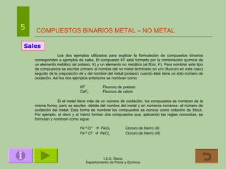 COMPUESTOS BINARIOS METAL – NO METAL 5 Sales Los dos ejemplos utilizados para explicar la formulación de compuestos binarios corresponden a ejemplos de sales. El compuesto KF está formado por la combinación química de un elemento metálico (el potasio, K) y un elemento no metálico (el flúor, F). Para nombrar este tipo de compuestos se escribe primero el nombre del no metal terminado en  uro  (fluoruro en este caso) seguido de la preposición  de  y del nombre del metal (potasio) cuando éste tiene un sólo número de oxidación. Así los dos ejemplos anteriores se nombran como: KF Fluoruro de potasio CaF 2 Fluoruro de calcio Si el metal tiene más de un número de oxidación, los compuestos se nombran de la misma forma, pero se escribe -detrás del nombre del metal y en números romanos- el número de oxidación del metal. Esta forma de nombrar los compuestos se conoce como notación de Stock. Por ejemplo, el cloro y el hierro forman dos compuestos que, aplicando las reglas conocidas, se formulan y nombran como sigue: Fe +2  Cl -1      FeCl 2 Cloruro de hierro (II) Fe +3  Cl -1      FeCl 3 Cloruro de hierro (III) 