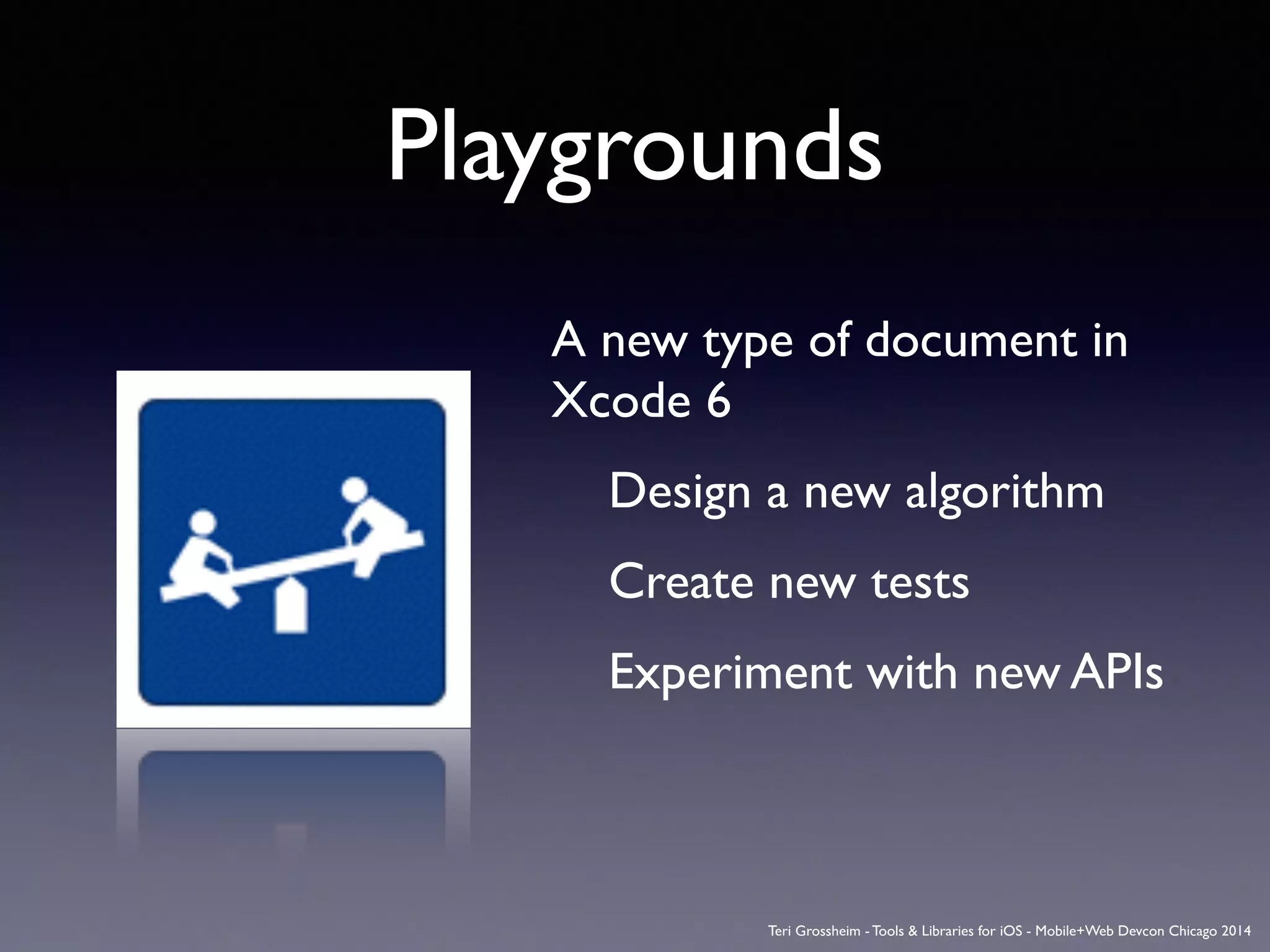 Playgrounds
A new type of document in
Xcode 6	

	

 Design a new algorithm	

	

 Create new tests	

	

 Experiment with new APIs	

Teri Grossheim - Tools & Libraries for iOS - Mobile+Web Devcon Chicago 2014
 