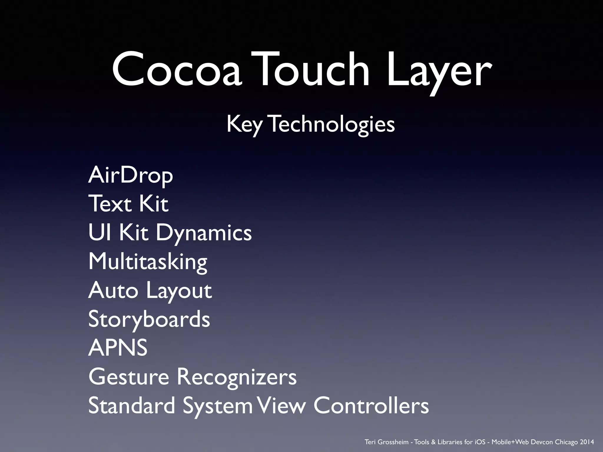 Cocoa Touch Layer
Key Technologies
AirDrop	

Text Kit	

UI Kit Dynamics	

Multitasking	

Auto Layout	

Storyboards	

APNS	

Gesture Recognizers	

Standard SystemView Controllers
Teri Grossheim - Tools & Libraries for iOS - Mobile+Web Devcon Chicago 2014
 