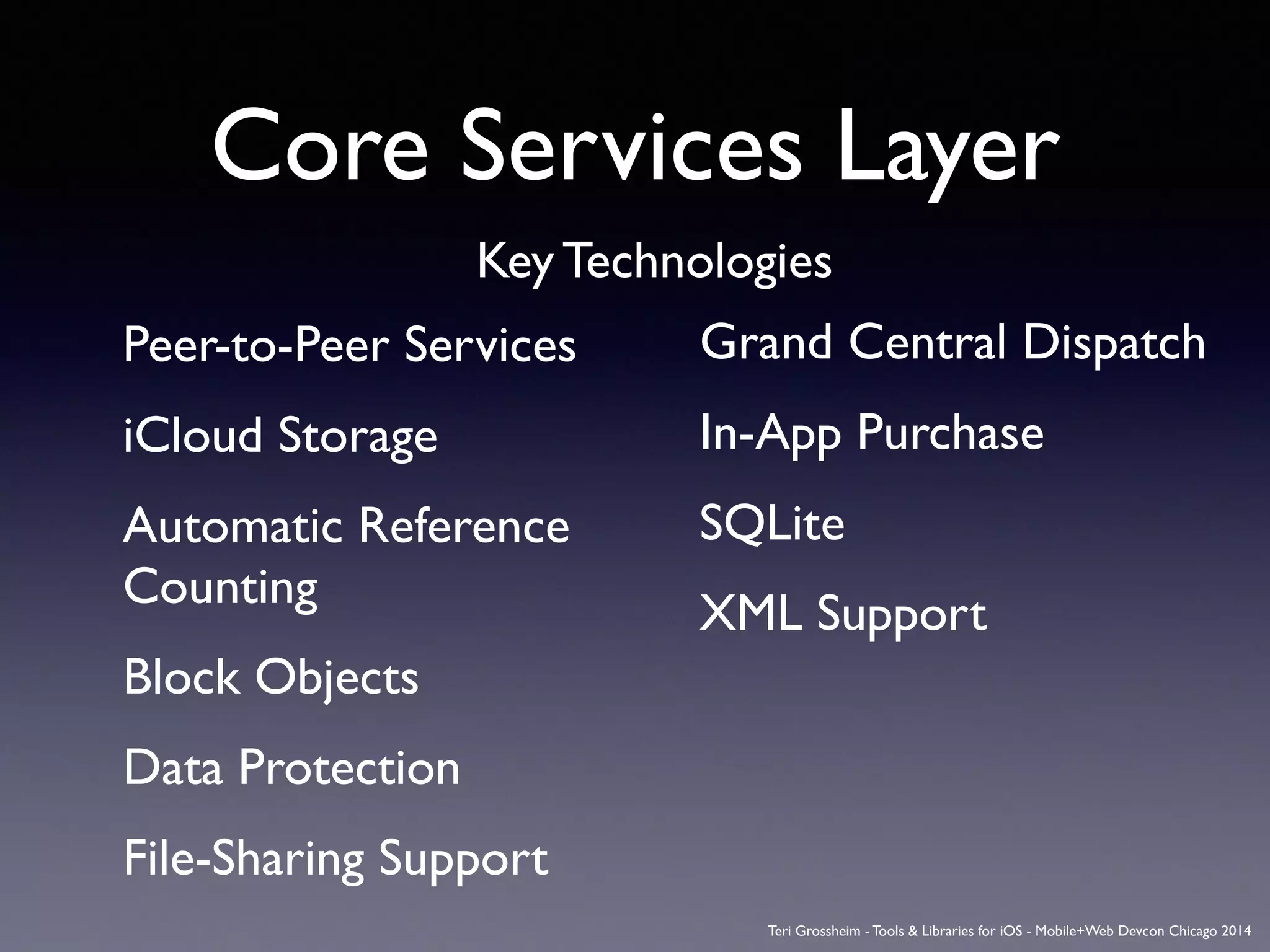 Core Services Layer
Peer-to-Peer Services	

iCloud Storage	

Automatic Reference
Counting	

Block Objects	

Data Protection	

File-Sharing Support	

Grand Central Dispatch	

In-App Purchase	

SQLite	

XML Support	

Key Technologies
Teri Grossheim - Tools & Libraries for iOS - Mobile+Web Devcon Chicago 2014
 