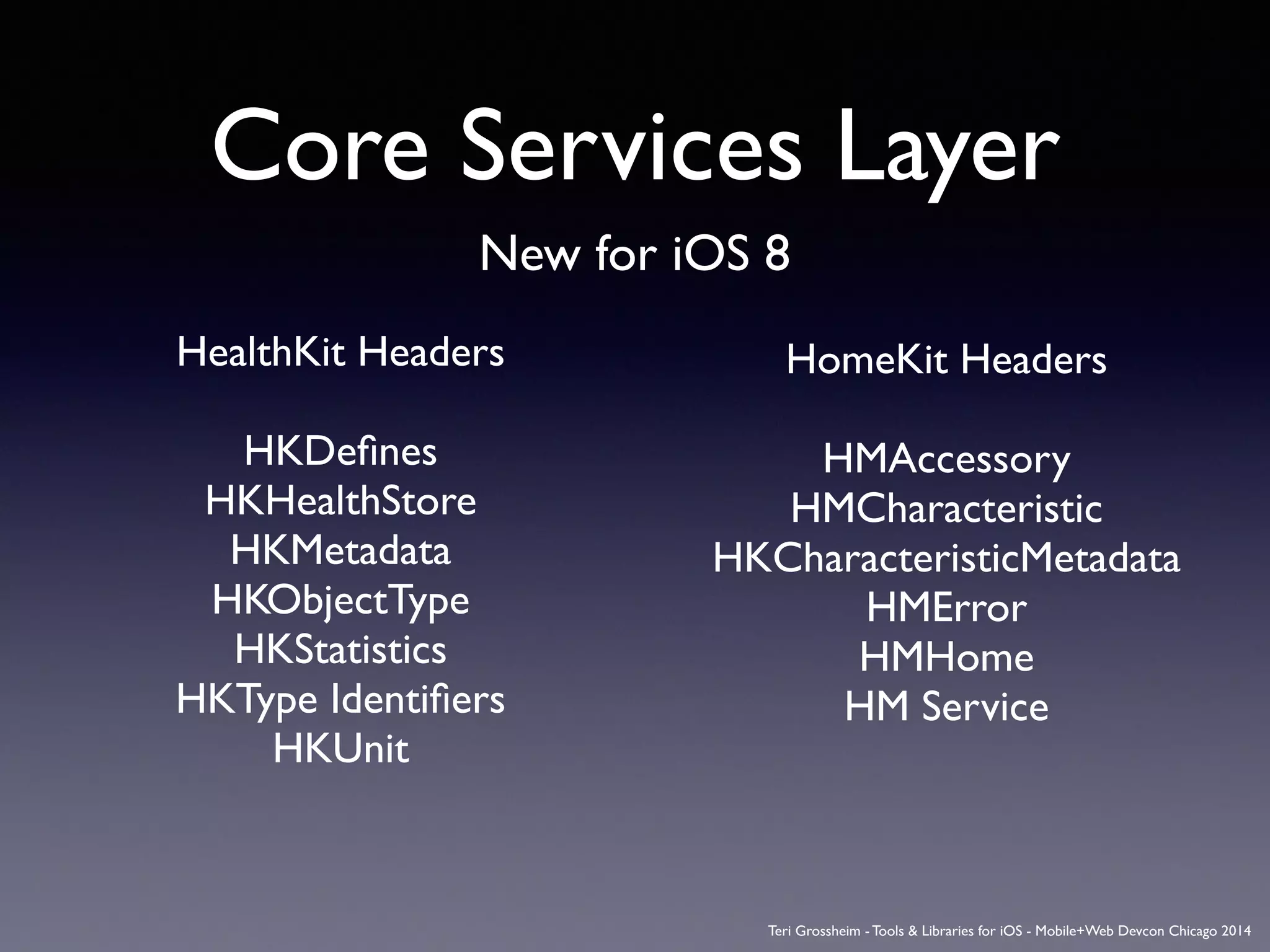 Core Services Layer
New for iOS 8
HealthKit Headers	

!
HKDeﬁnes	

HKHealthStore	

HKMetadata	

HKObjectType	

HKStatistics	

HKType Identiﬁers	

HKUnit
HomeKit Headers	

!
HMAccessory	

HMCharacteristic	

HKCharacteristicMetadata	

HMError	

HMHome	

HM Service
Teri Grossheim - Tools & Libraries for iOS - Mobile+Web Devcon Chicago 2014
 