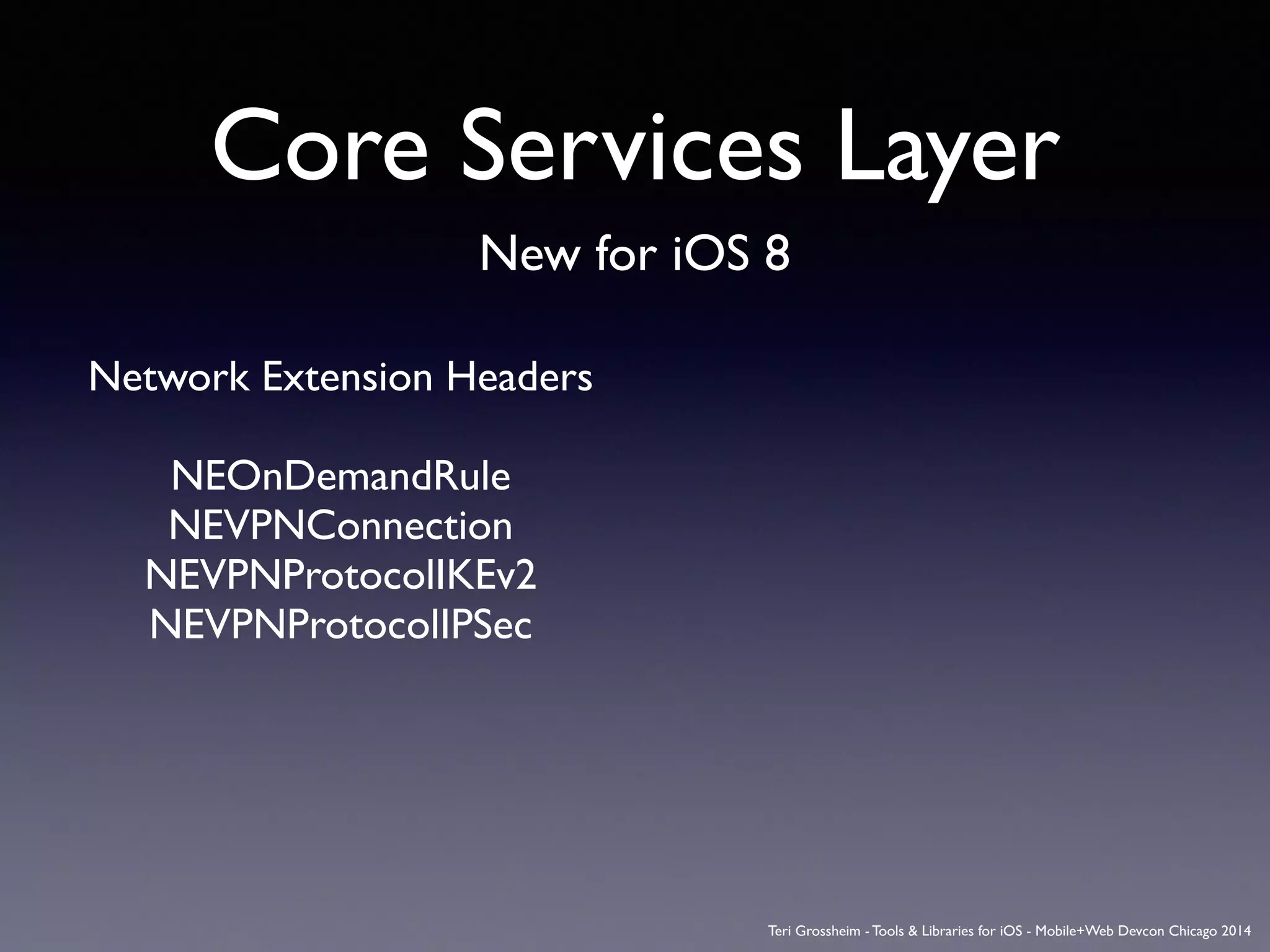 Core Services Layer
New for iOS 8
Network Extension Headers	

!
NEOnDemandRule	

NEVPNConnection	

NEVPNProtocolIKEv2	

NEVPNProtocolIPSec	

!
Teri Grossheim - Tools & Libraries for iOS - Mobile+Web Devcon Chicago 2014
 