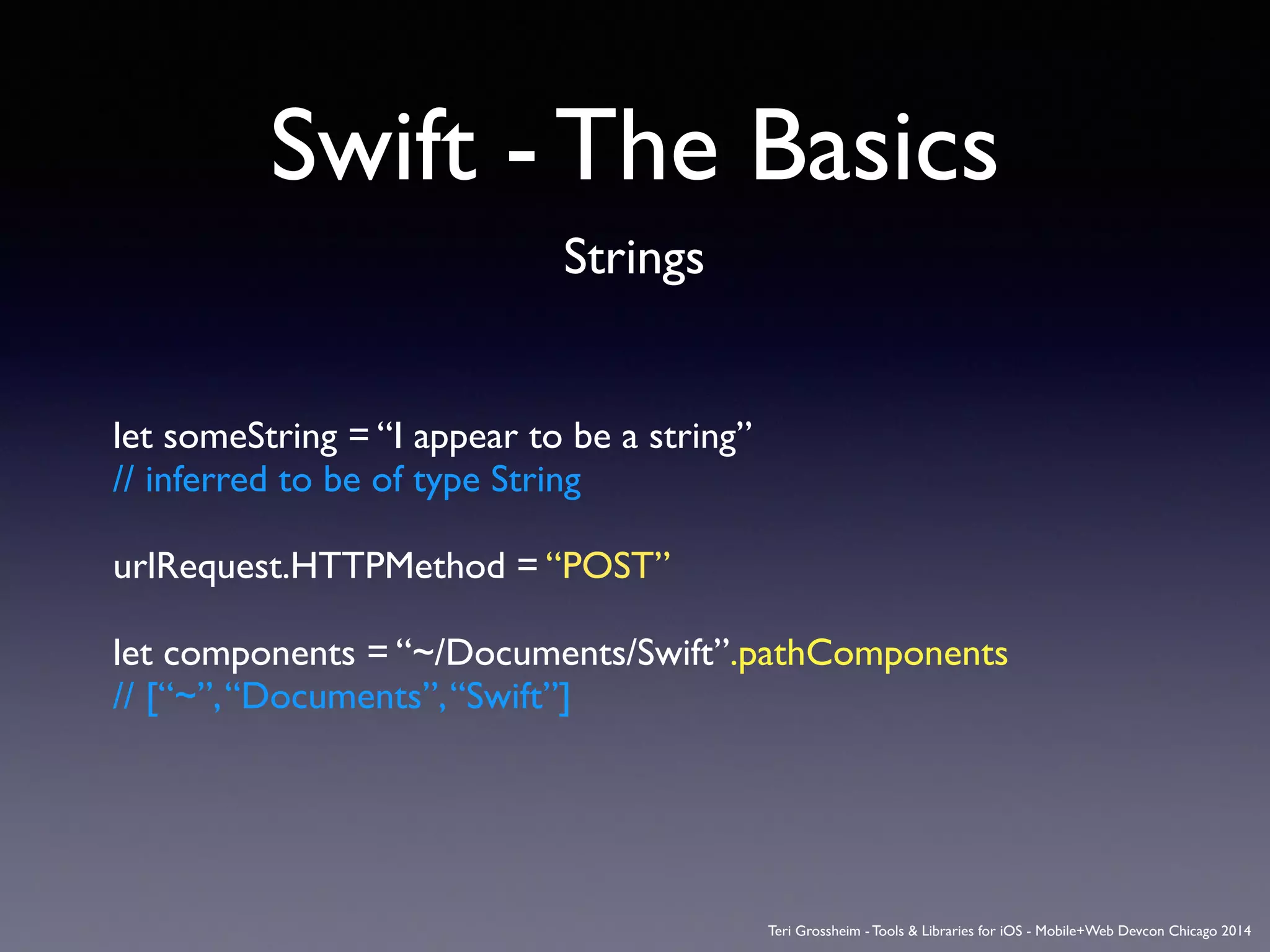 Swift - The Basics
Strings
let someString = “I appear to be a string”	

// inferred to be of type String	

!
urlRequest.HTTPMethod = “POST”	

!
let components = “~/Documents/Swift”.pathComponents	

// [“~”,“Documents”,“Swift”]
Teri Grossheim - Tools & Libraries for iOS - Mobile+Web Devcon Chicago 2014
 