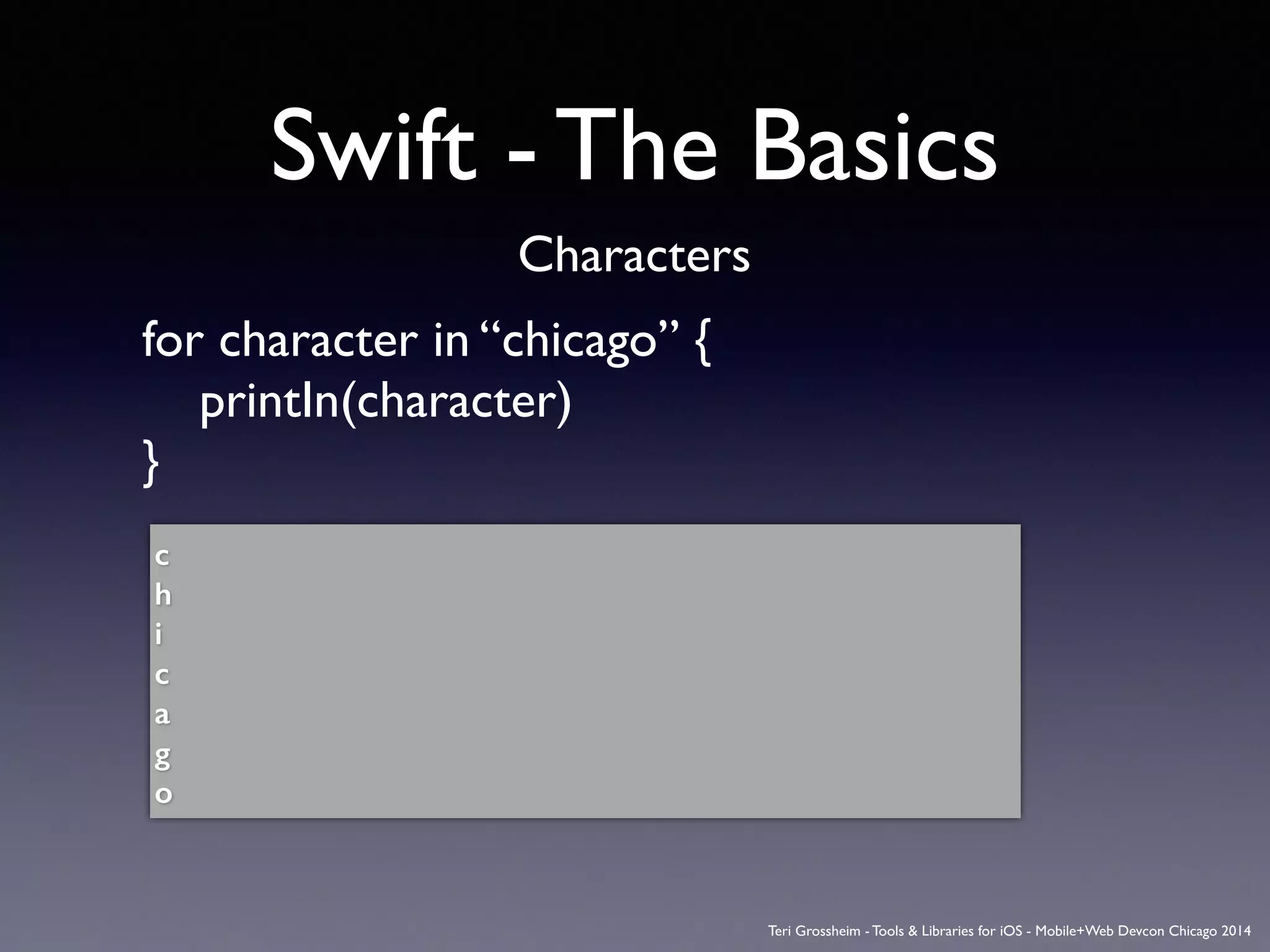 Swift - The Basics
Characters
for character in “chicago” {	

	

 printIn(character)	

}	

!
c
h
i
c
a
g
o
Teri Grossheim - Tools & Libraries for iOS - Mobile+Web Devcon Chicago 2014
 