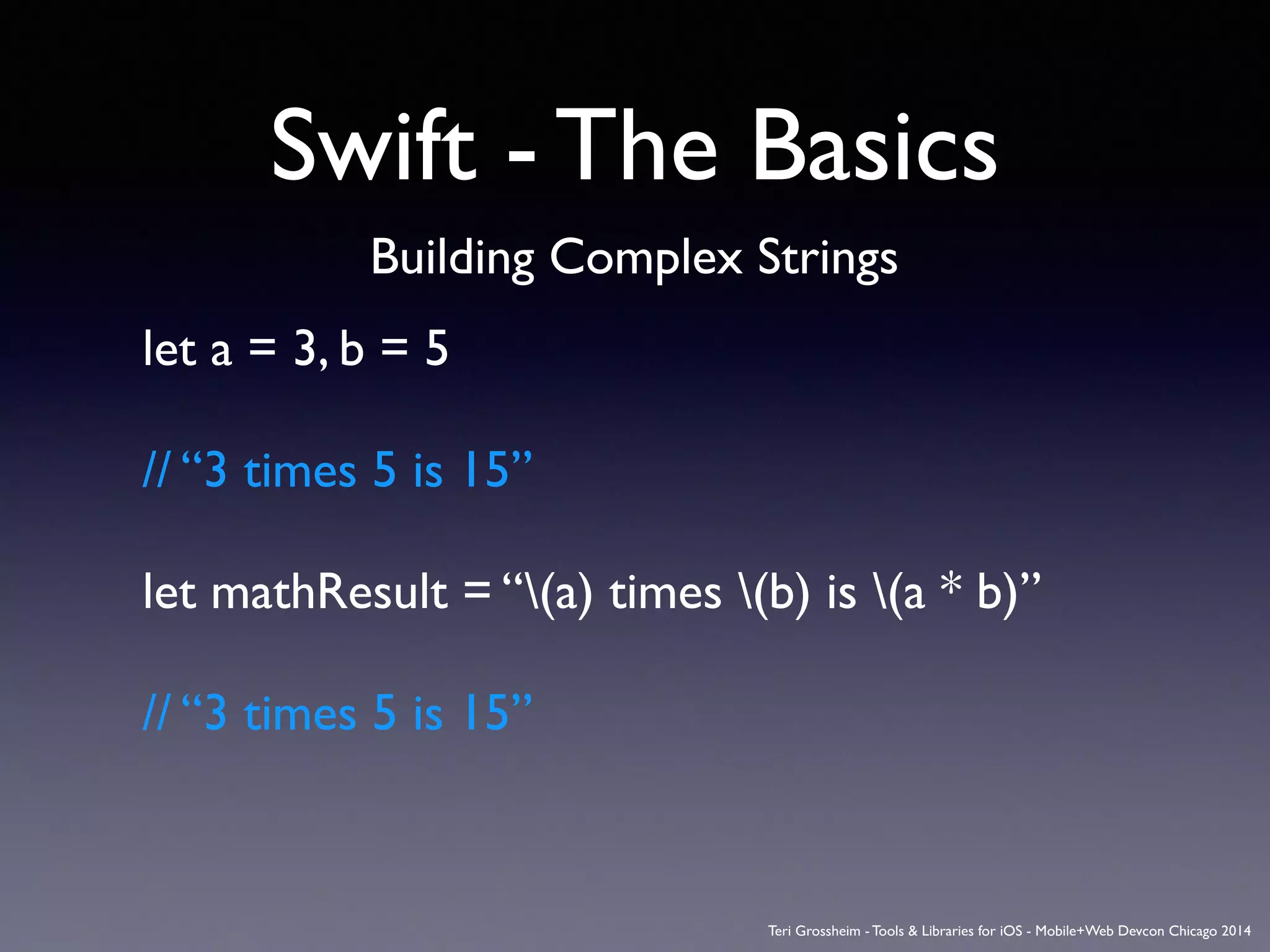 Swift - The Basics
Building Complex Strings
let a = 3, b = 5	

!
// “3 times 5 is 15”	

!
let mathResult = “(a) times (b) is (a * b)”	

!
// “3 times 5 is 15”	

!
Teri Grossheim - Tools & Libraries for iOS - Mobile+Web Devcon Chicago 2014
 