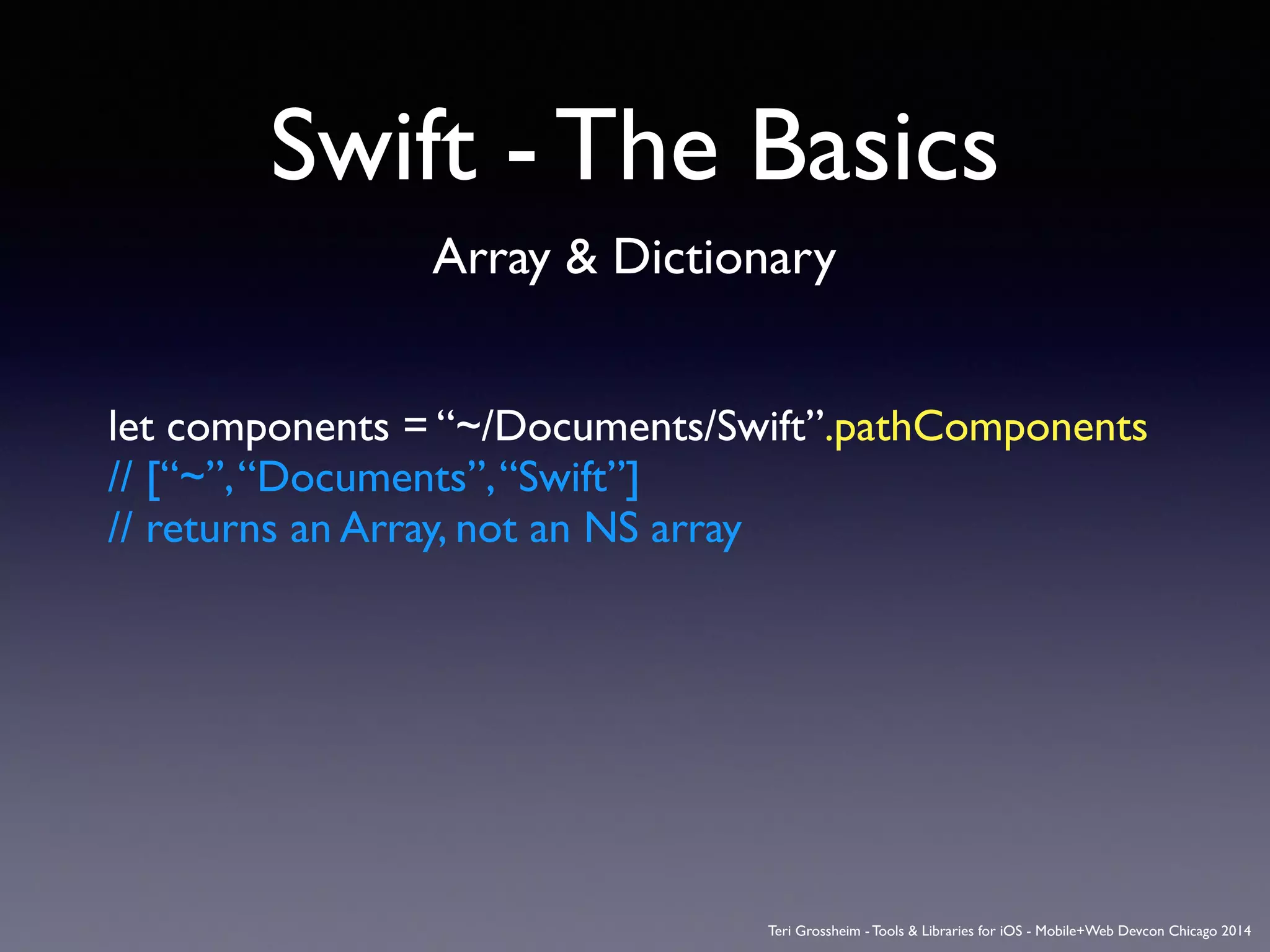 Swift - The Basics
Array & Dictionary
let components = “~/Documents/Swift”.pathComponents	

// [“~”,“Documents”,“Swift”]	

// returns an Array, not an NS array
Teri Grossheim - Tools & Libraries for iOS - Mobile+Web Devcon Chicago 2014
 