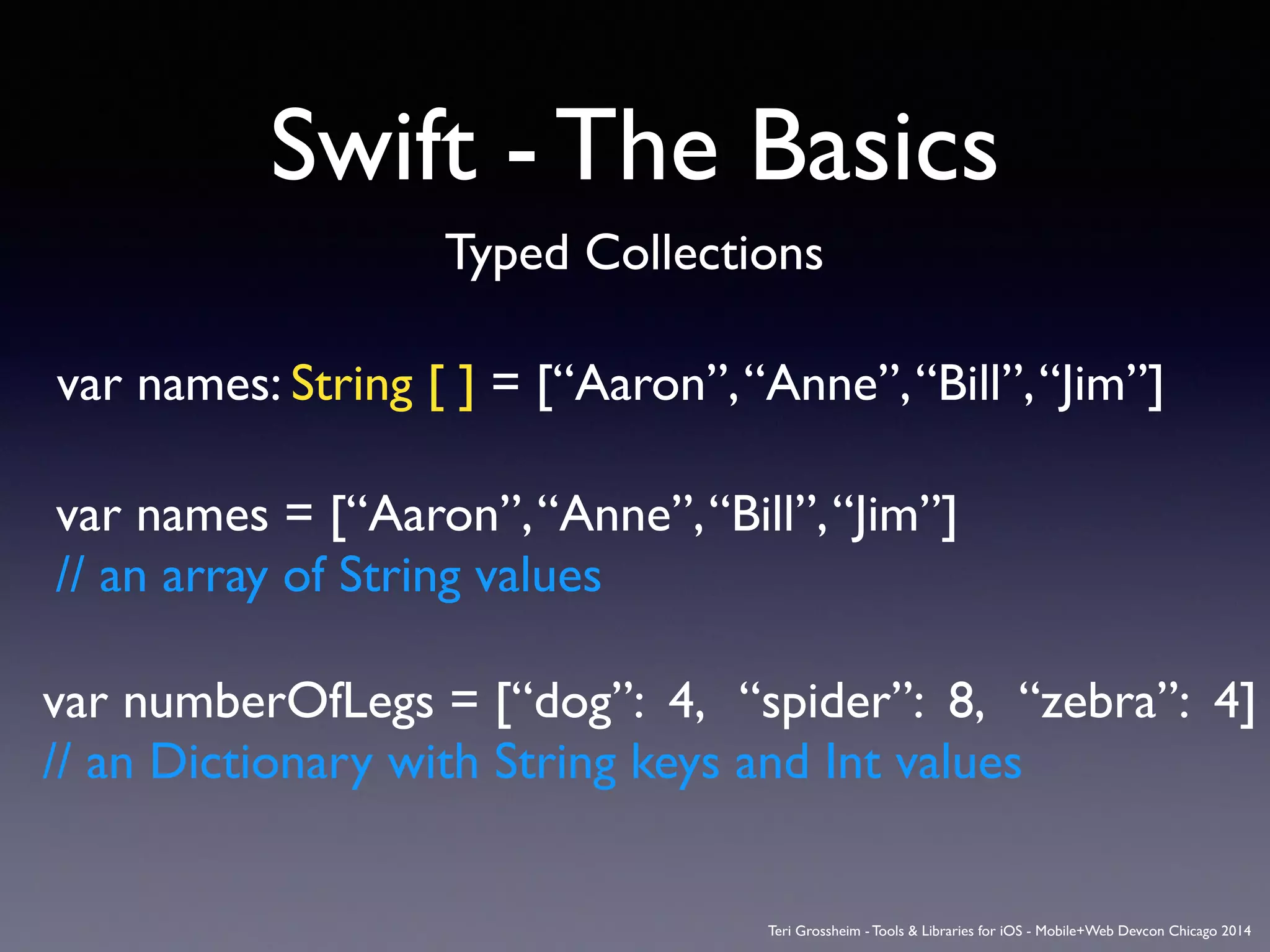 Swift - The Basics
Typed Collections
var names: String [ ] = [“Aaron”,“Anne”,“Bill”,“Jim”]
var names = [“Aaron”,“Anne”,“Bill”,“Jim”]	

// an array of String values
var numberOfLegs = [“dog”: 4, “spider”: 8, “zebra”: 4]	

// an Dictionary with String keys and Int values
Teri Grossheim - Tools & Libraries for iOS - Mobile+Web Devcon Chicago 2014
 
