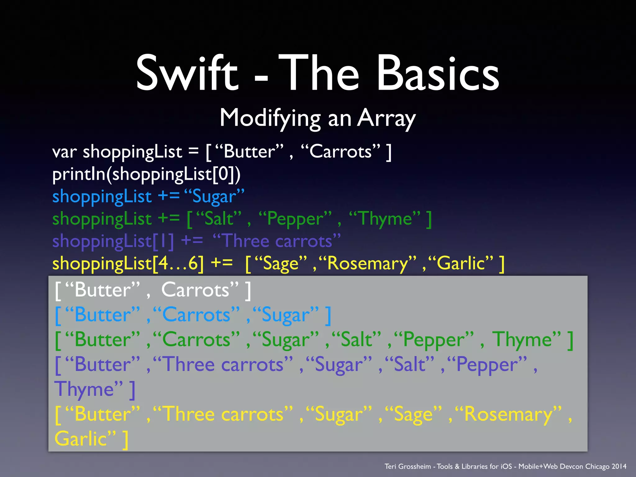 Swift - The Basics
Modifying an Array
var shoppingList = [ “Butter” , “Carrots” ]	

printIn(shoppingList[0])	

shoppingList += “Sugar”	

shoppingList += [ “Salt” , “Pepper” , “Thyme” ]	

shoppingList[1] += “Three carrots” 	

shoppingList[4…6] += [ “Sage” ,“Rosemary” ,“Garlic” ]	

[ “Butter” , Carrots” ]	

[ “Butter” ,“Carrots” ,“Sugar” ]	

[ “Butter” ,“Carrots” ,“Sugar” ,“Salt” ,“Pepper” , Thyme” ]	

[ “Butter” ,“Three carrots” ,“Sugar” ,“Salt” ,“Pepper” ,
Thyme” ]	

[ “Butter” ,“Three carrots” ,“Sugar” ,“Sage” ,“Rosemary” ,
Garlic” ]
Teri Grossheim - Tools & Libraries for iOS - Mobile+Web Devcon Chicago 2014
 