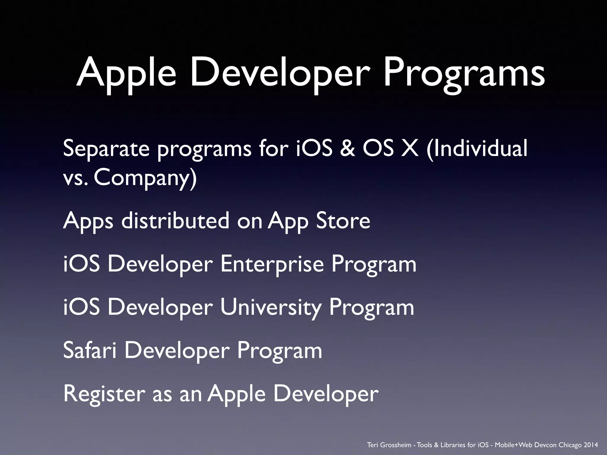 Apple Developer Programs
Separate programs for iOS & OS X (Individual
vs. Company)	

Apps distributed on App Store	

iOS Developer Enterprise Program	

iOS Developer University Program	

Safari Developer Program	

Register as an Apple Developer	

Teri Grossheim - Tools & Libraries for iOS - Mobile+Web Devcon Chicago 2014
 