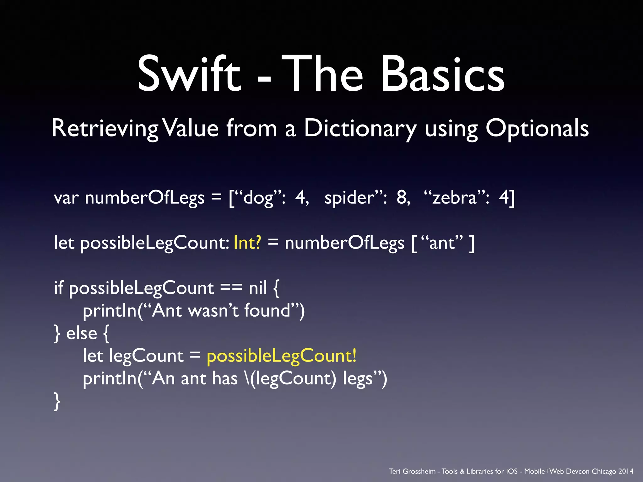 Swift - The Basics
RetrievingValue from a Dictionary using Optionals
var numberOfLegs = [“dog”: 4, spider”: 8, “zebra”: 4]	

!
let possibleLegCount: Int? = numberOfLegs [ “ant” ]	

!
if possibleLegCount == nil {	

	

 printIn(“Ant wasn’t found”)	

} else {	

	

 let legCount = possibleLegCount!	

	

 printIn(“An ant has (legCount) legs”)	

}
Teri Grossheim - Tools & Libraries for iOS - Mobile+Web Devcon Chicago 2014
 