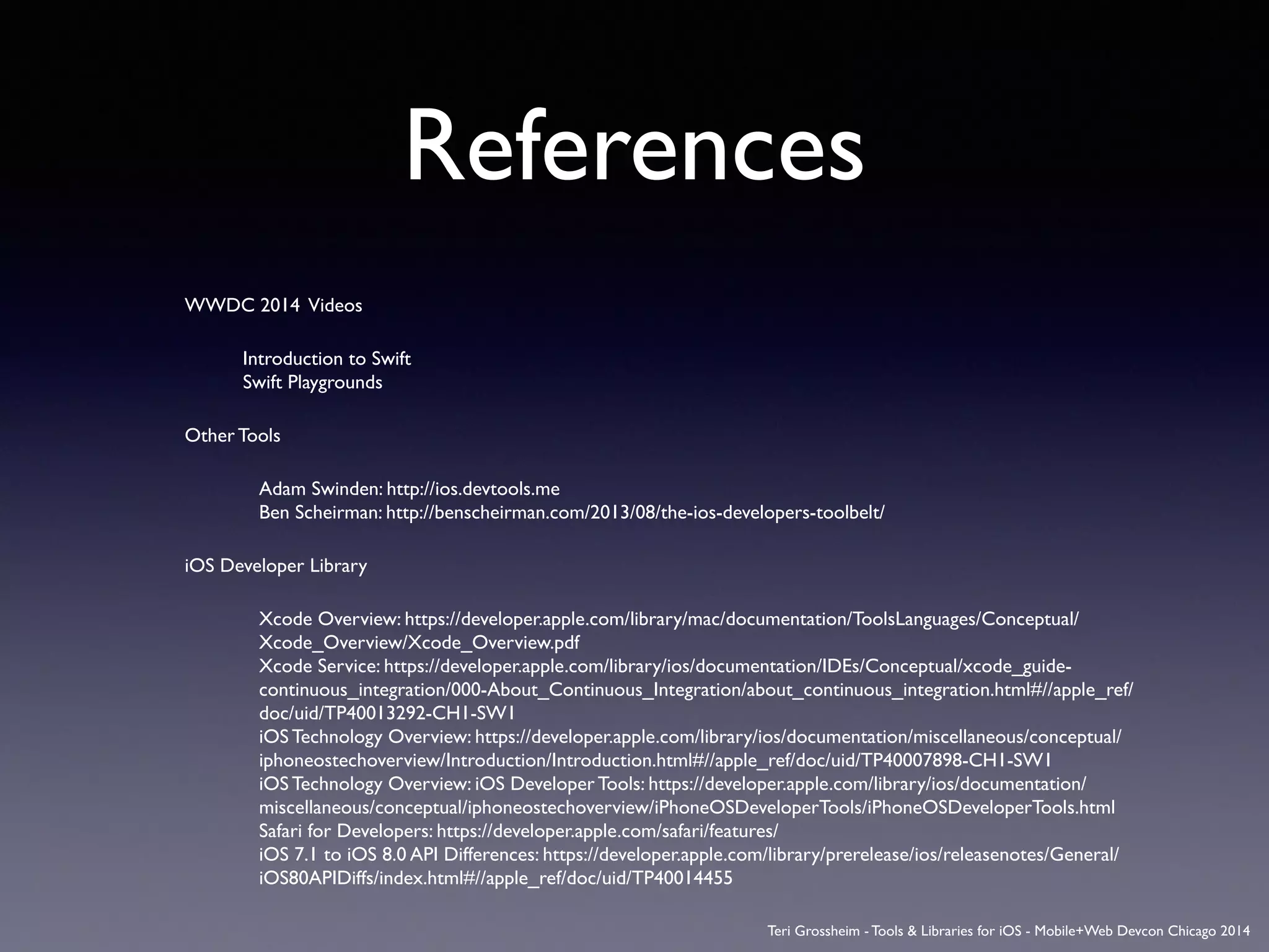 References
WWDC 2014 Videos	

	

	

 Introduction to Swift 
	

	

 Swift Playgrounds	

Other Tools	

Adam Swinden: http://ios.devtools.me 
Ben Scheirman: http://benscheirman.com/2013/08/the-ios-developers-toolbelt/ 	

iOS Developer Library	

Xcode Overview: https://developer.apple.com/library/mac/documentation/ToolsLanguages/Conceptual/
Xcode_Overview/Xcode_Overview.pdf  
Xcode Service: https://developer.apple.com/library/ios/documentation/IDEs/Conceptual/xcode_guide-
continuous_integration/000-About_Continuous_Integration/about_continuous_integration.html#//apple_ref/
doc/uid/TP40013292-CH1-SW1  
iOS Technology Overview: https://developer.apple.com/library/ios/documentation/miscellaneous/conceptual/
iphoneostechoverview/Introduction/Introduction.html#//apple_ref/doc/uid/TP40007898-CH1-SW1  
iOS Technology Overview: iOS Developer Tools: https://developer.apple.com/library/ios/documentation/
miscellaneous/conceptual/iphoneostechoverview/iPhoneOSDeveloperTools/iPhoneOSDeveloperTools.html  
Safari for Developers: https://developer.apple.com/safari/features/  
iOS 7.1 to iOS 8.0 API Differences: https://developer.apple.com/library/prerelease/ios/releasenotes/General/
iOS80APIDiffs/index.html#//apple_ref/doc/uid/TP40014455	

Teri Grossheim - Tools & Libraries for iOS - Mobile+Web Devcon Chicago 2014
 