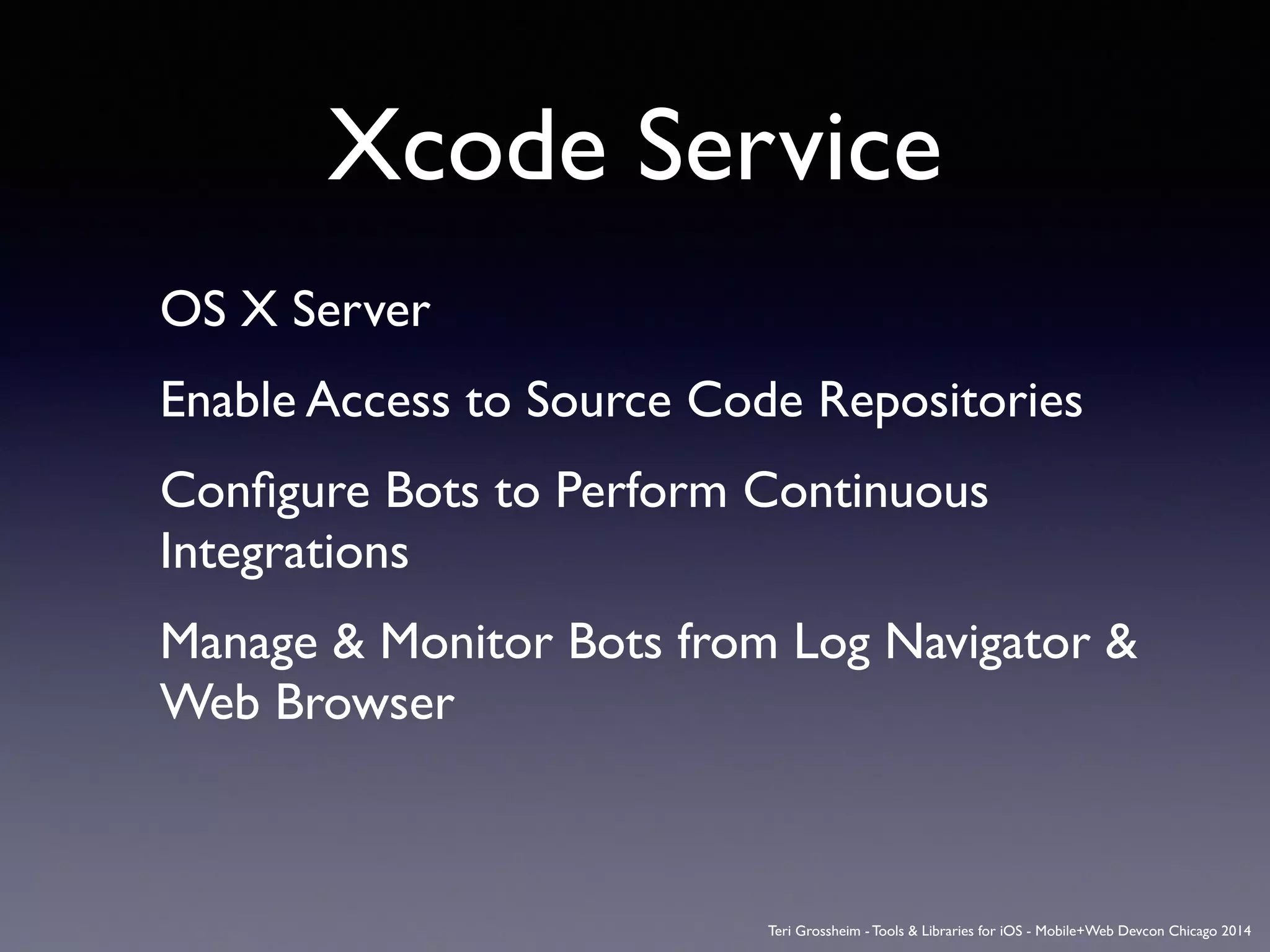 Xcode Service
OS X Server	

Enable Access to Source Code Repositories	

Conﬁgure Bots to Perform Continuous
Integrations	

Manage & Monitor Bots from Log Navigator &
Web Browser	

Teri Grossheim - Tools & Libraries for iOS - Mobile+Web Devcon Chicago 2014
 